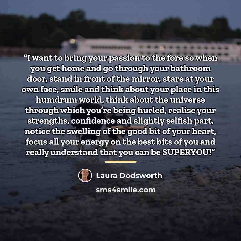 “I want to bring your passion to the fore so when you get home and go through your bathroom door, stand in front of the mirror, stare at your own face, smile and think about your place in this humdrum world, think about the universe through which you’re being hurled, realise your strengths…” quote by Laura Dodsworth