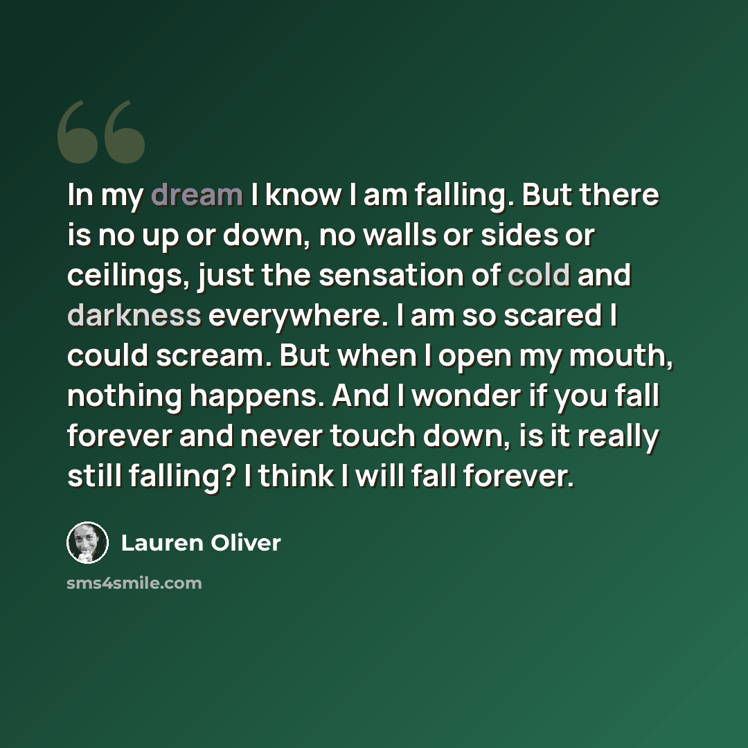 “In my dream I know I am falling. But there is no up or down, no walls or sides or ceilings, just the sensation of cold and darkness everywhere. I am so scared I could scream. But when I open my mouth, nothing happens. And I wonder if you fall forever and never touch down, is it really still…” quote by Lauren Oliver