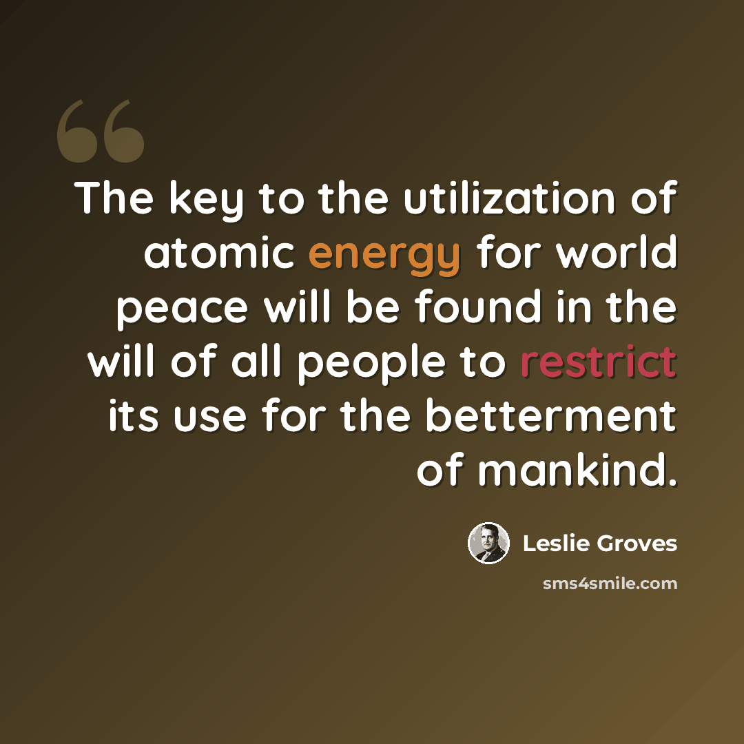 “The key to the utilization of atomic energy for world peace will be found in the will of all people to restrict its use for the betterment of mankind.” quote by Leslie Groves
