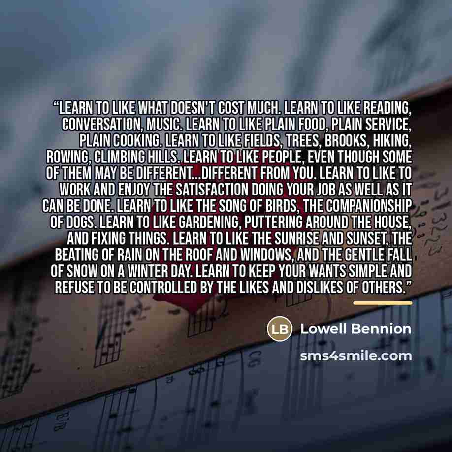 “Learn to like what doesn't cost much. Learn to like reading, conversation, music. Learn to like plain food, plain service, plain cooking. Learn to like fields, trees, brooks, hiking, rowing, climbing hills. Learn to like people, even though some of them may be different...different from you. Learn…” quote by Lowell Bennion
