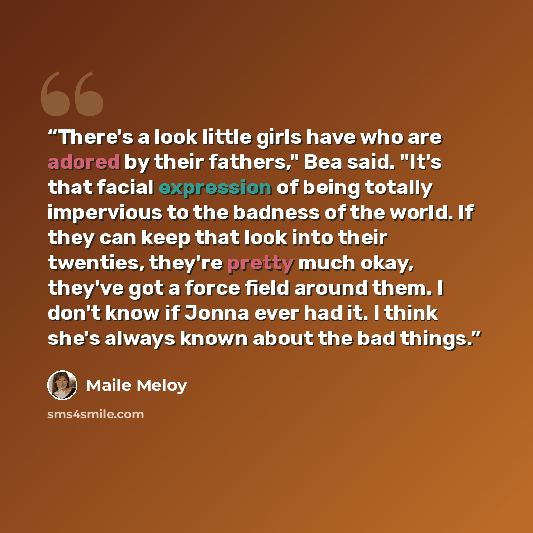 “There's a look little girls have who are adored by their fathers," Bea said. "It's that facial expression of being totally impervious to the badness of the world. If they can keep that look into their twenties, they're pretty much okay, they've got a force field around them. I don't know if Jonna…” quote by Maile Meloy