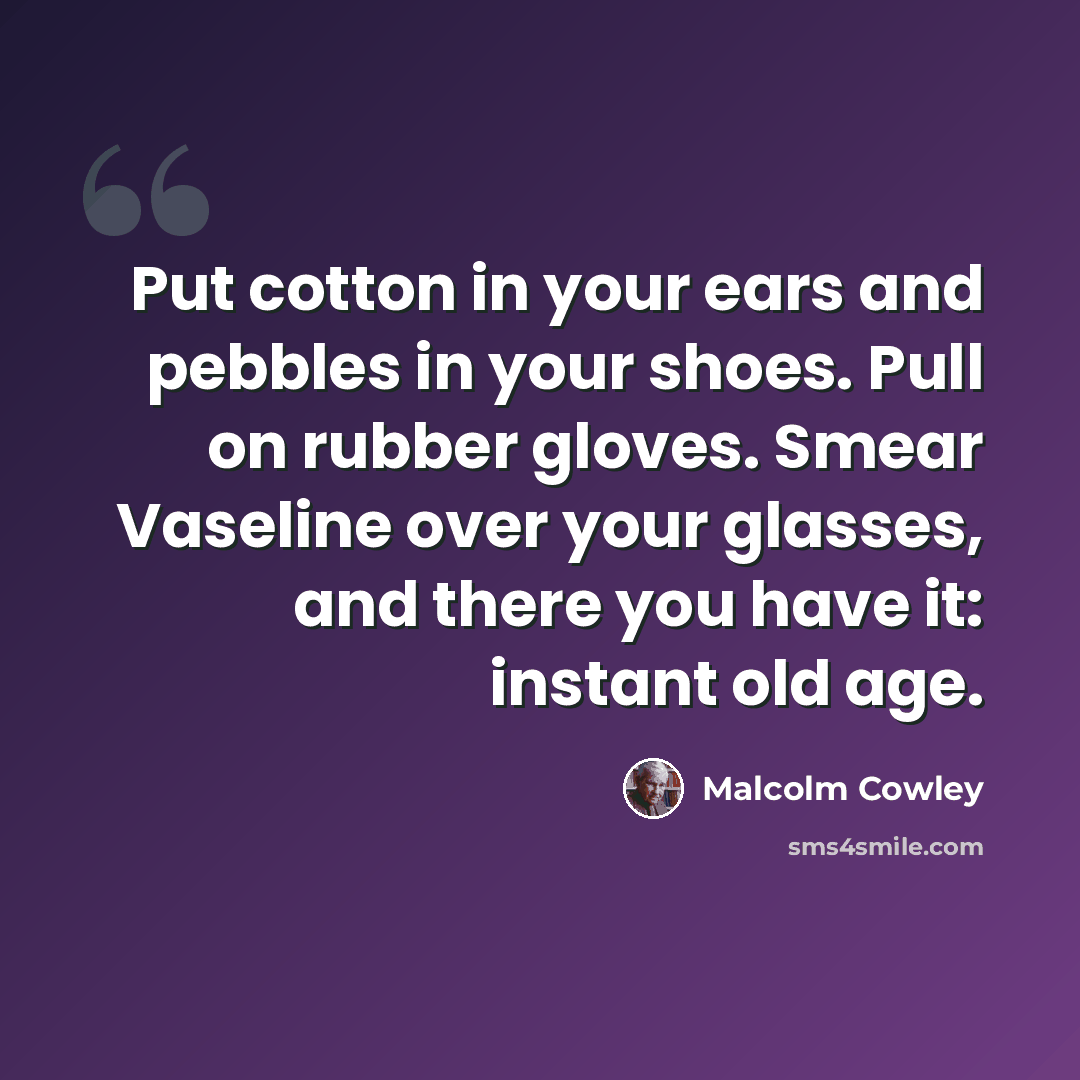 “Put cotton in your ears and pebbles in your shoes. Pull on rubber gloves. Smear Vaseline over your glasses, and there you have it: instant old age.” quote by Malcolm Cowley