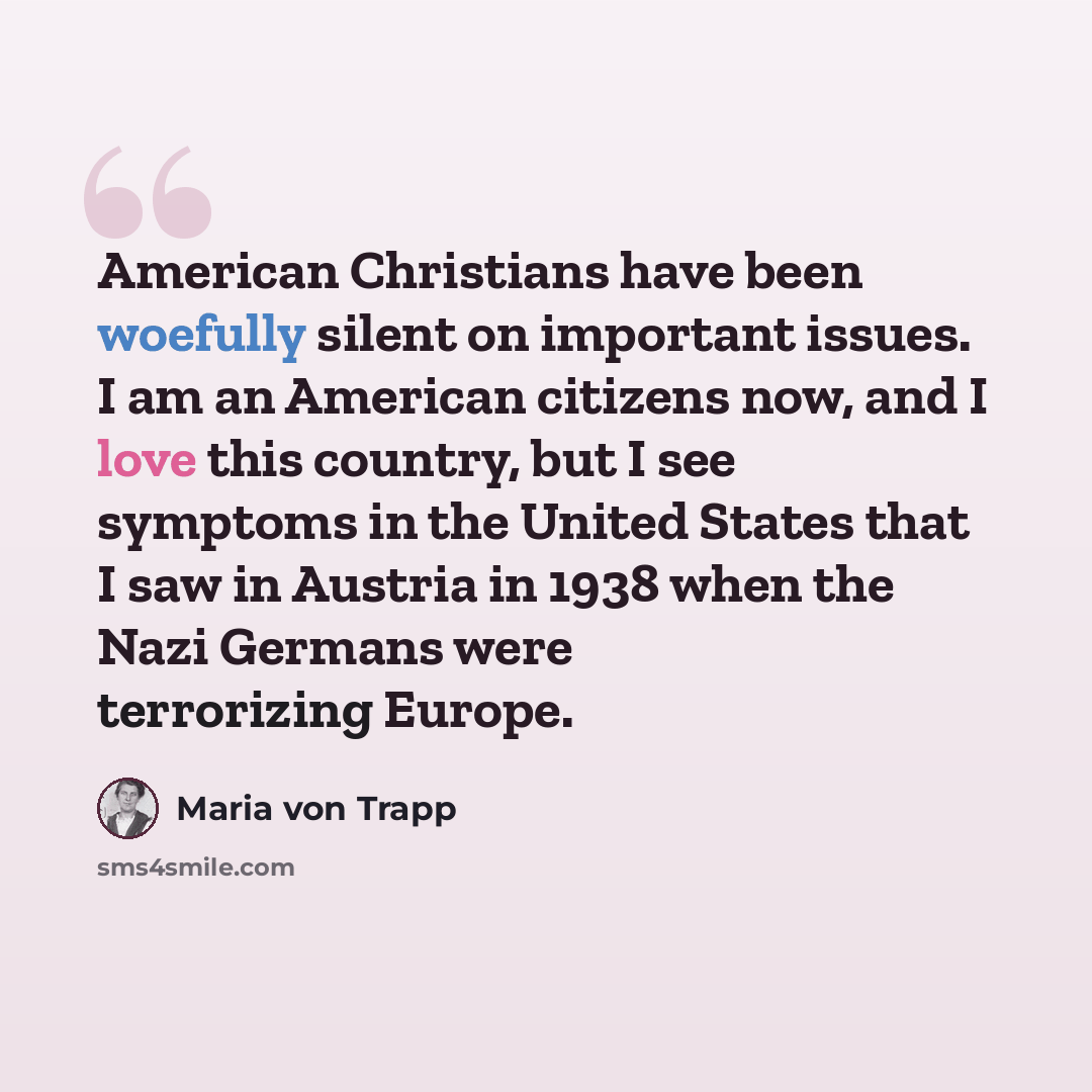 “American Christians have been woefully silent on important issues. I am an American citizens now, and I love this country, but I see symptoms in the United States that I saw in Austria in 1938 when the Nazi Germans were terrorizing Europe.” quote by Maria von Trapp