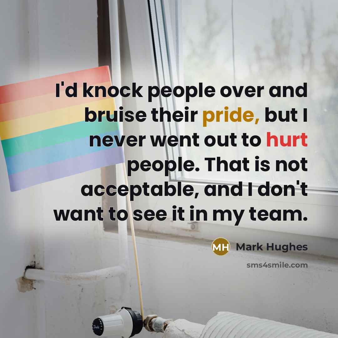 “I'd knock people over and bruise their pride, but I never went out to hurt people. That is not acceptable, and I don't want to see it in my team.” quote by Mark Hughes