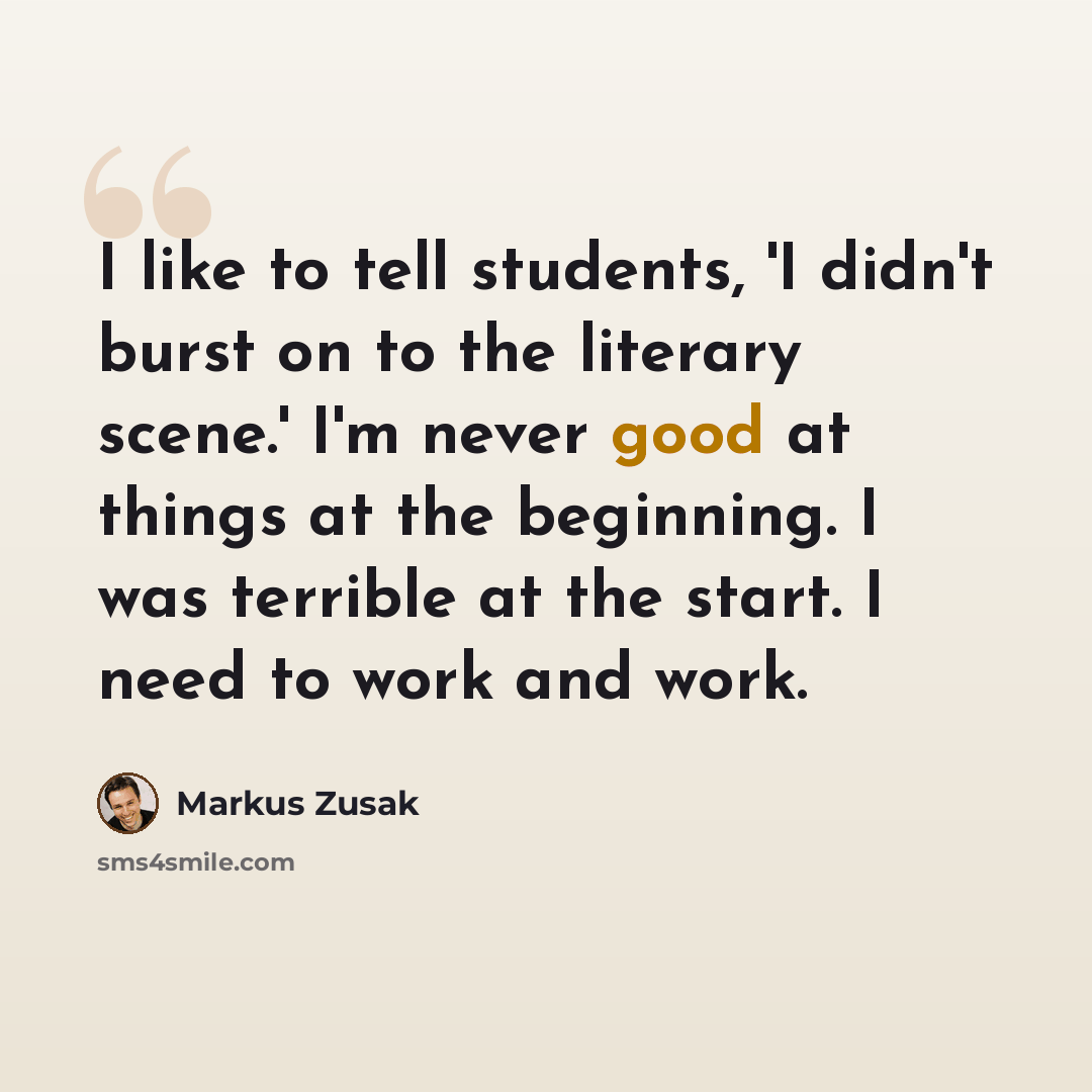 “I like to tell students, 'I didn't burst on to the literary scene.' I'm never good at things at the beginning. I was terrible at the start. I need to work and work.” quote by Markus Zusak
