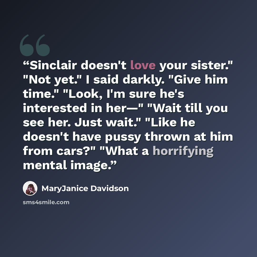 “Sinclair doesn't love your sister." "Not yet." I said darkly. "Give him time." "Look, I'm sure he's interested in her—" "Wait till you see her. Just wait." "Like he doesn't have pussy thrown at him from cars?" "What a horrifying mental image.” quote by MaryJanice Davidson