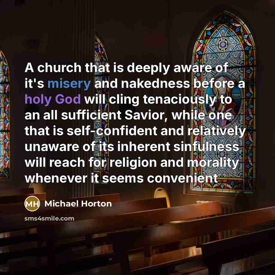 “A church that is deeply aware of it's misery and nakedness before a holy God will cling tenaciously to an all sufficient Savior, while one that is self-confident and relatively unaware of its inherent sinfulness will reach for religion and morality whenever it seems convenient” quote by Michael Horton