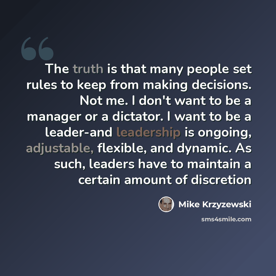 “The truth is that many people set rules to keep from making decisions. Not me. I don't want to be a manager or a dictator. I want to be a leader-and leadership is ongoing, adjustable, flexible, and dynamic. As such, leaders have to maintain a certain amount of discretion” quote by Mike Krzyzewski