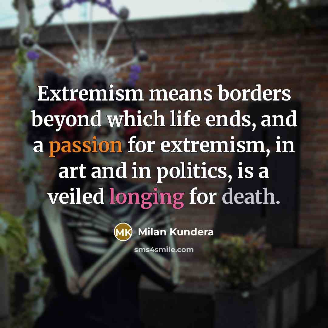“Extremism means borders beyond which life ends, and a passion for extremism, in art and in politics, is a veiled longing for death.” quote by Milan Kundera