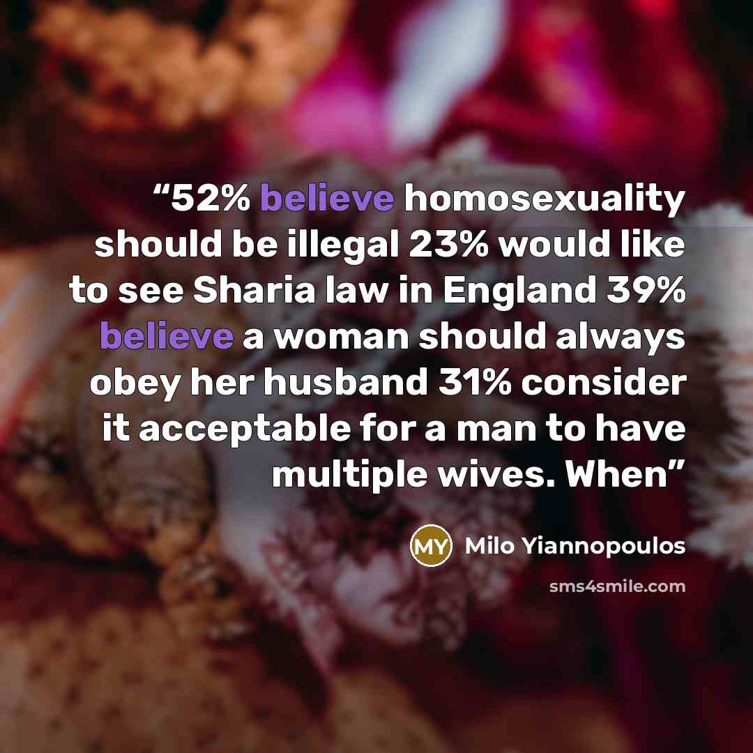 “52% believe homosexuality should be illegal 23% would like to see Sharia law in England 39% believe a woman should always obey her husband 31% consider it acceptable for a man to have multiple wives. When” quote by Milo Yiannopoulos