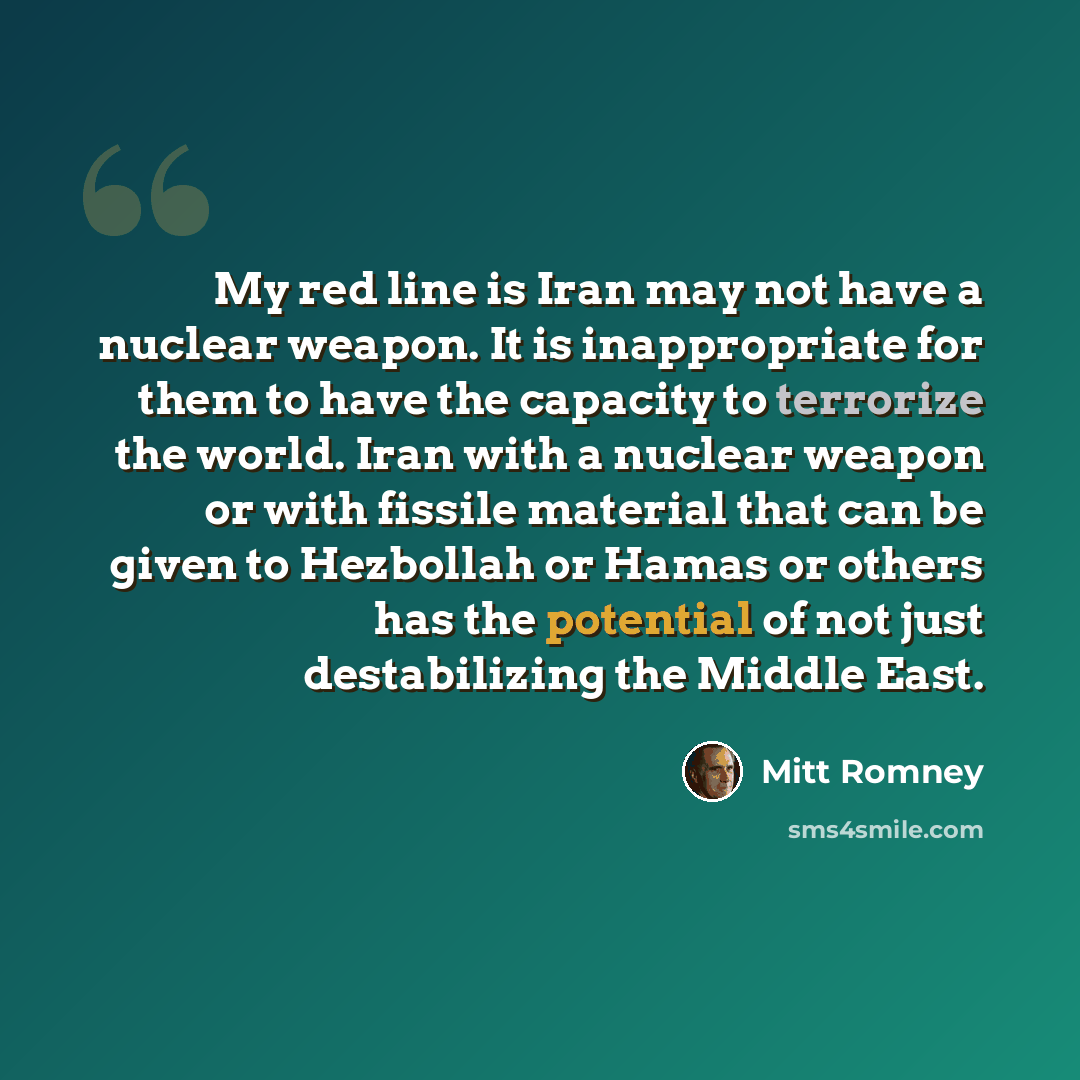 “My red line is Iran may not have a nuclear weapon. It is inappropriate for them to have the capacity to terrorize the world. Iran with a nuclear weapon or with fissile material that can be given to Hezbollah or Hamas or others has the potential of not just destabilizing the Middle East.” quote by Mitt Romney