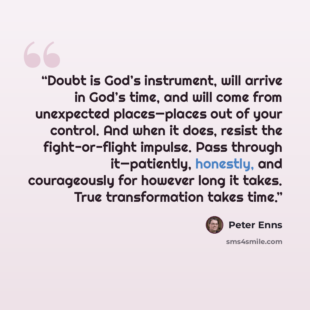“Doubt is God’s instrument, will arrive in God’s time, and will come from unexpected places—places out of your control. And when it does, resist the fight-or-flight impulse. Pass through it—patiently, honestly, and courageously for however long it takes. True transformation takes time.” quote by Peter Enns