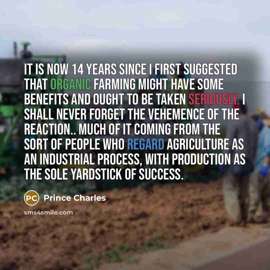 “It is now 14 years since I first suggested that organic farming might have some benefits and ought to be taken seriously. I shall never forget the vehemence of the reaction.. much of it coming from the sort of people who regard agriculture as an industrial process, with production as the sole…” quote by Prince Charles