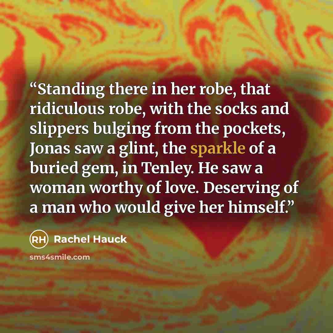 “Standing there in her robe, that ridiculous robe, with the socks and slippers bulging from the pockets, Jonas saw a glint, the sparkle of a buried gem, in Tenley. He saw a woman worthy of love. Deserving of a man who would give her himself.” quote by Rachel Hauck