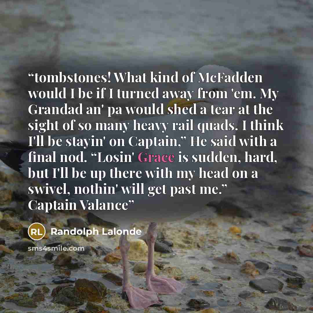 “tombstones! What kind of McFadden would I be if I turned away from 'em. My Grandad an' pa would shed a tear at the sight of so many heavy rail quads. I think I'll be stayin' on Captain,” He said with a final nod. “Losin' Grace is sudden, hard, but I'll be up there with my head on a swivel, nothin'…” quote by Randolph Lalonde