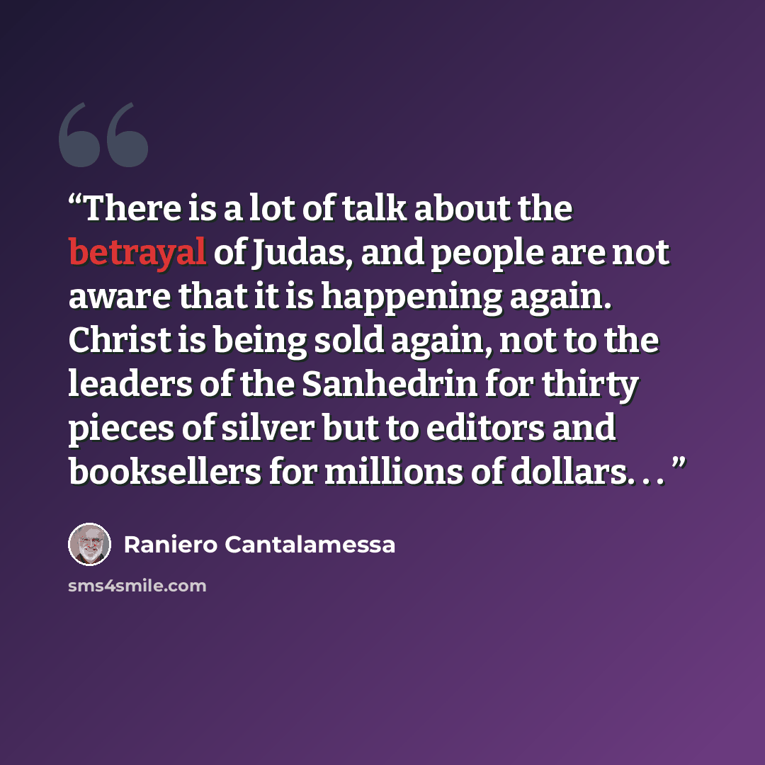 “There is a lot of talk about the betrayal of Judas, and people are not aware that it is happening again. Christ is being sold again, not to the leaders of the Sanhedrin for thirty pieces of silver but to editors and booksellers for millions of dollars. . .” quote by Raniero Cantalamessa