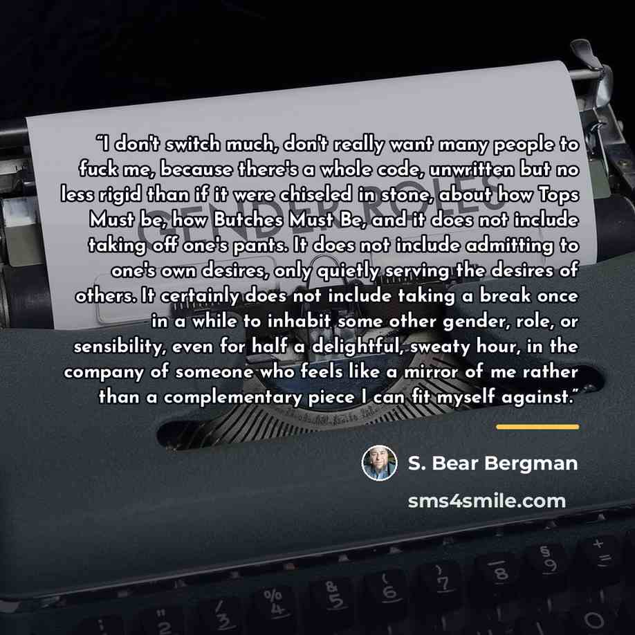 “I don't switch much, don't really want many people to fuck me, because there's a whole code, unwritten but no less rigid than if it were chiseled in stone, about how Tops Must be, how Butches Must Be, and it does not include taking off one's pants. It does not include admitting to one's own…” quote by S. Bear Bergman