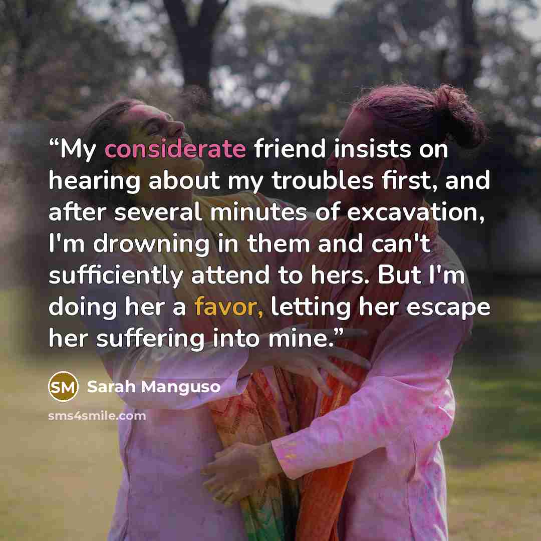 “My considerate friend insists on hearing about my troubles first, and after several minutes of excavation, I'm drowning in them and can't sufficiently attend to hers. But I'm doing her a favor, letting her escape her suffering into mine.” quote by Sarah Manguso