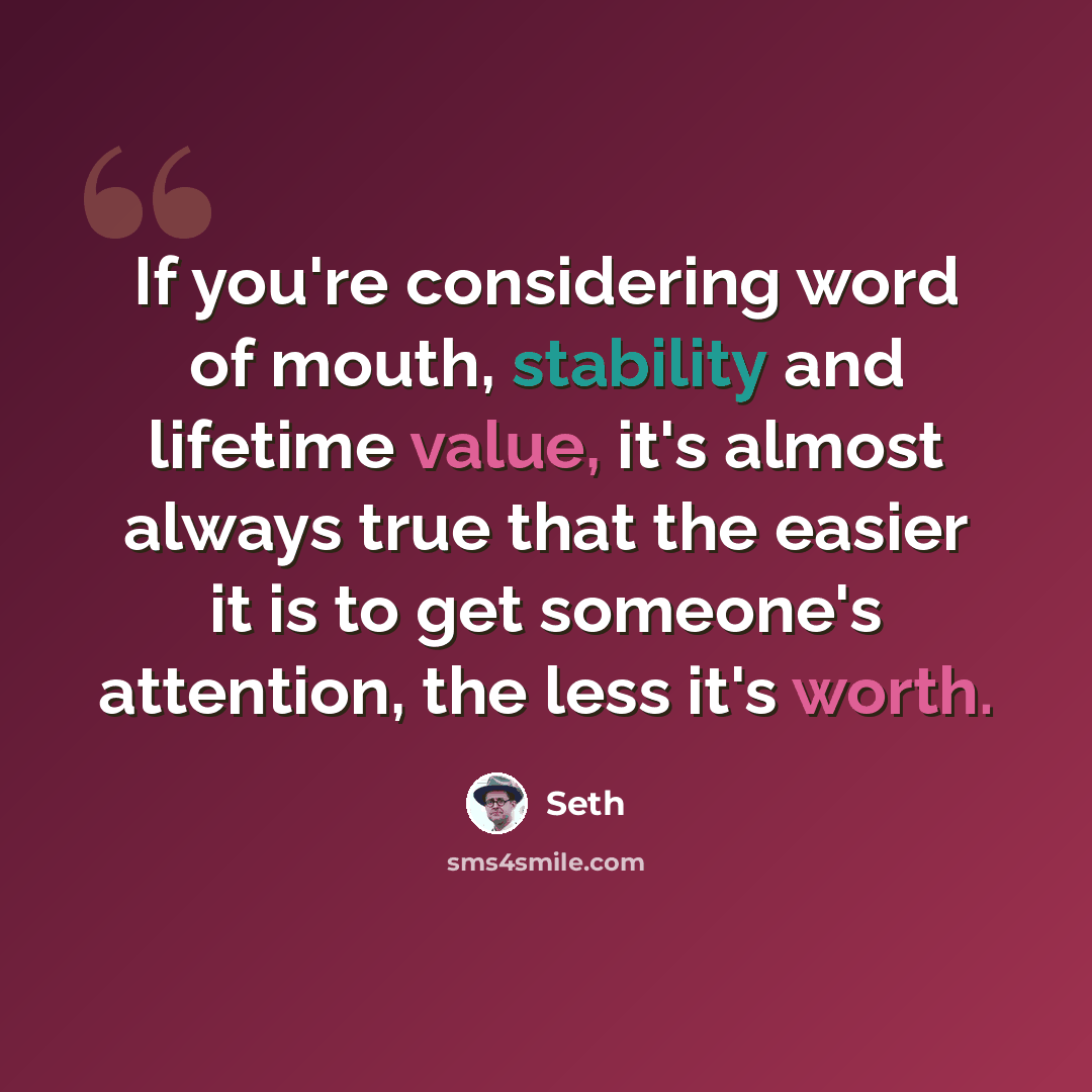 “If you're considering word of mouth, stability and lifetime value, it's almost always true that the easier it is to get someone's attention, the less it's worth.” quote by Seth