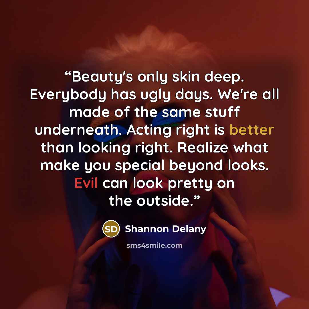 “Beauty's only skin deep. Everybody has ugly days. We're all made of the same stuff underneath. Acting right is better than looking right. Realize what make you special beyond looks. Evil can look pretty on the outside.” quote by Shannon Delany