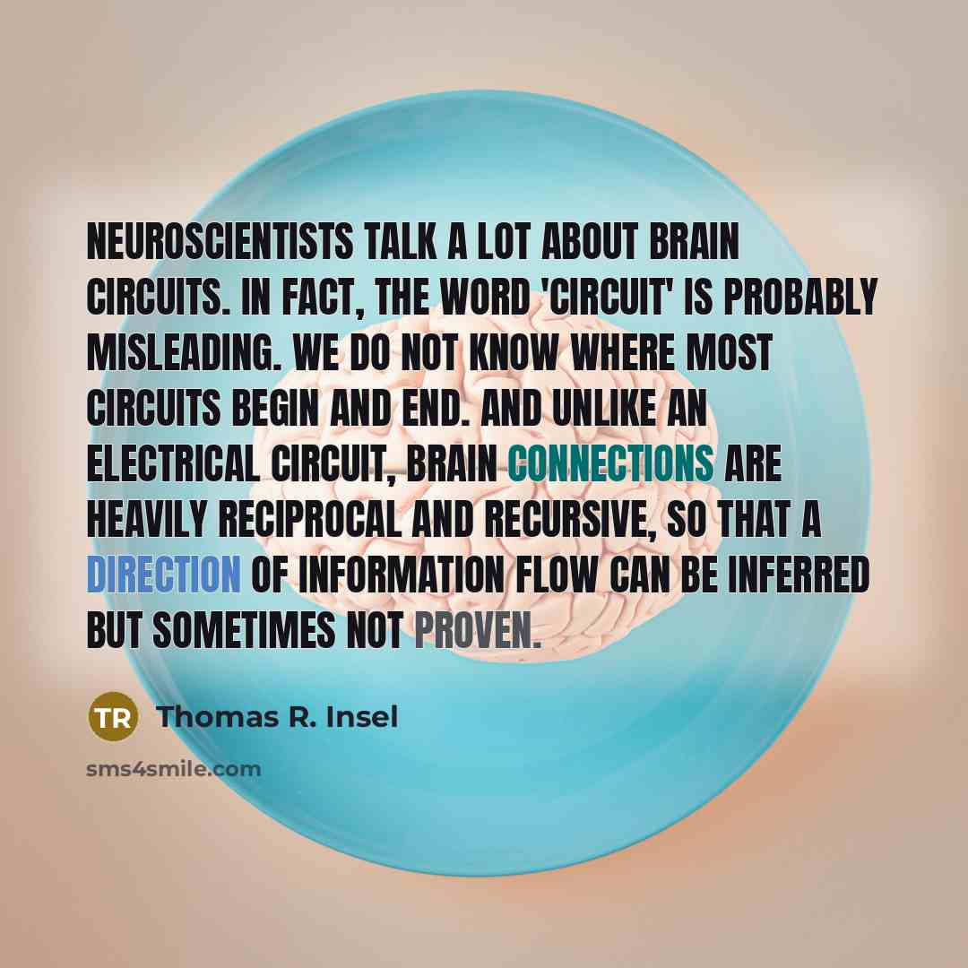 “Neuroscientists talk a lot about brain circuits. In fact, the word 'circuit' is probably misleading. We do not know where most circuits begin and end. And unlike an electrical circuit, brain connections are heavily reciprocal and recursive, so that a direction of information flow can be inferred…” quote by Thomas R. Insel