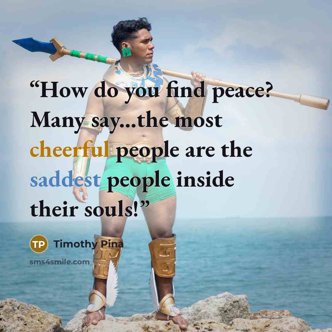 “How do you find peace? Many say...the most cheerful people are the saddest people inside their souls!” quote by Timothy Pina
