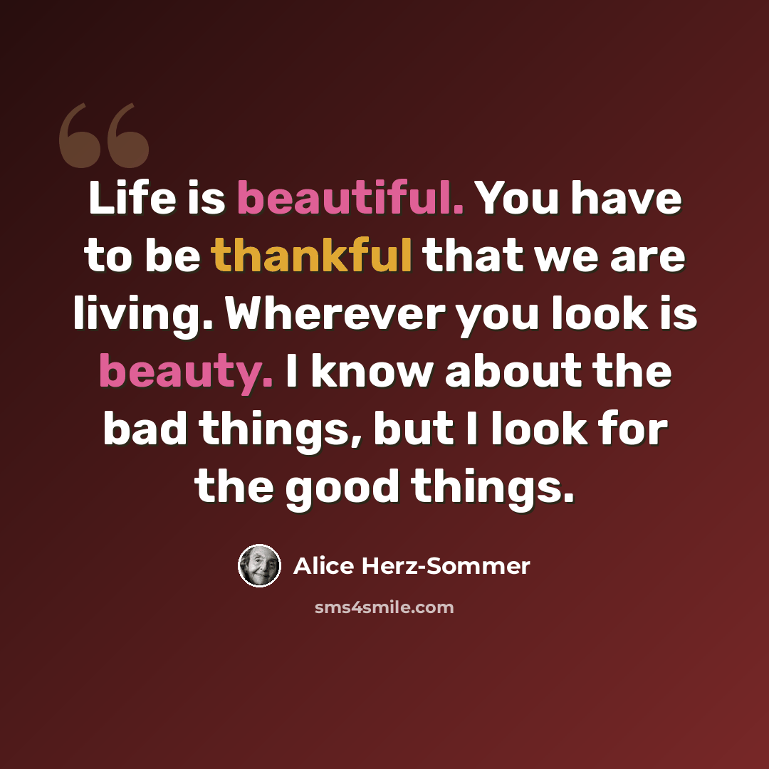 “Life is beautiful. You have to be thankful that we are living. Wherever you look is beauty. I know about the bad things, but I look for the good things.” quote by Alice Herz-Sommer