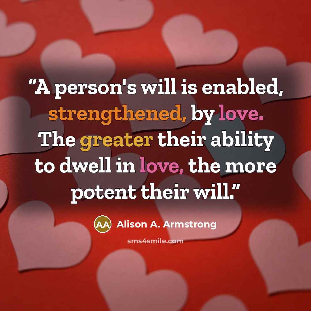 “A person's will is enabled, strengthened, by love. The greater their ability to dwell in love, the more potent their will.” quote by Alison A. Armstrong
