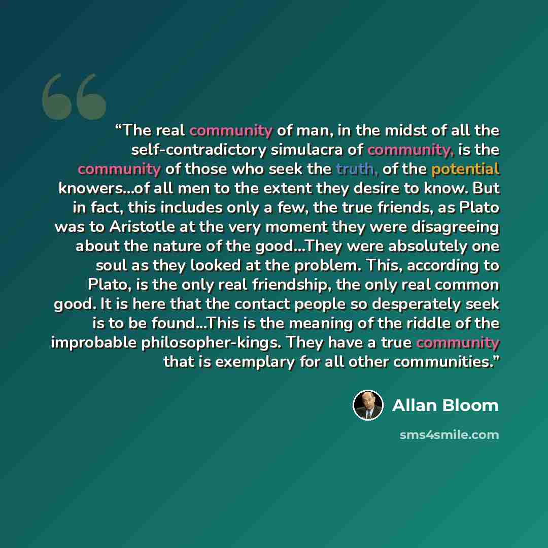 “The real community of man, in the midst of all the self-contradictory simulacra of community, is the community of those who seek the truth, of the potential knowers...of all men to the extent they desire to know. But in fact, this includes only a few, the true friends, as Plato was to Aristotle at…” quote by Allan Bloom
