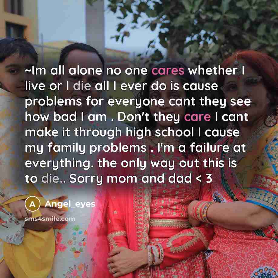 “~Im all alone no one cares whether I live or I die all I ever do is cause problems for everyone cant they see how bad I am . Don't they care I cant make it through high school I cause my family problems . I'm a failure at everything. the only way out this is to die.. Sorry mom and dad < 3” quote by Angel_eyes