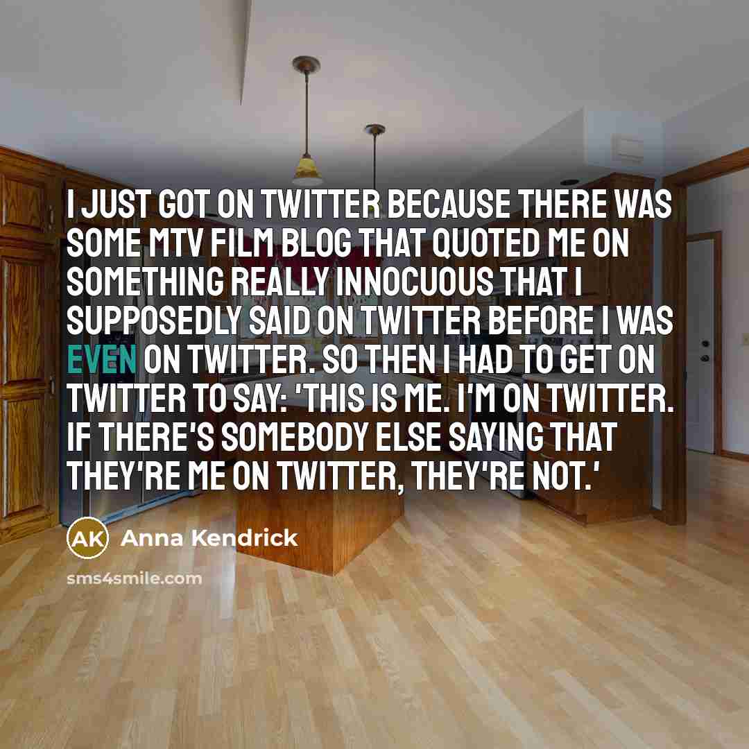 “I just got on Twitter because there was some MTV film blog that quoted me on something really innocuous that I supposedly said on Twitter before I was even on Twitter. So then I had to get on Twitter to say: 'This is me. I'm on Twitter. If there's somebody else saying that they're me on Twitter…” quote by Anna Kendrick