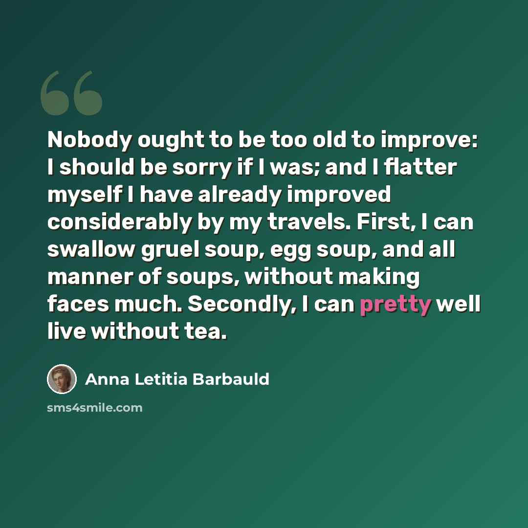 “Nobody ought to be too old to improve: I should be sorry if I was; and I flatter myself I have already improved considerably by my travels. First, I can swallow gruel soup, egg soup, and all manner of soups, without making faces much. Secondly, I can pretty well live without tea.” quote by Anna Letitia Barbauld