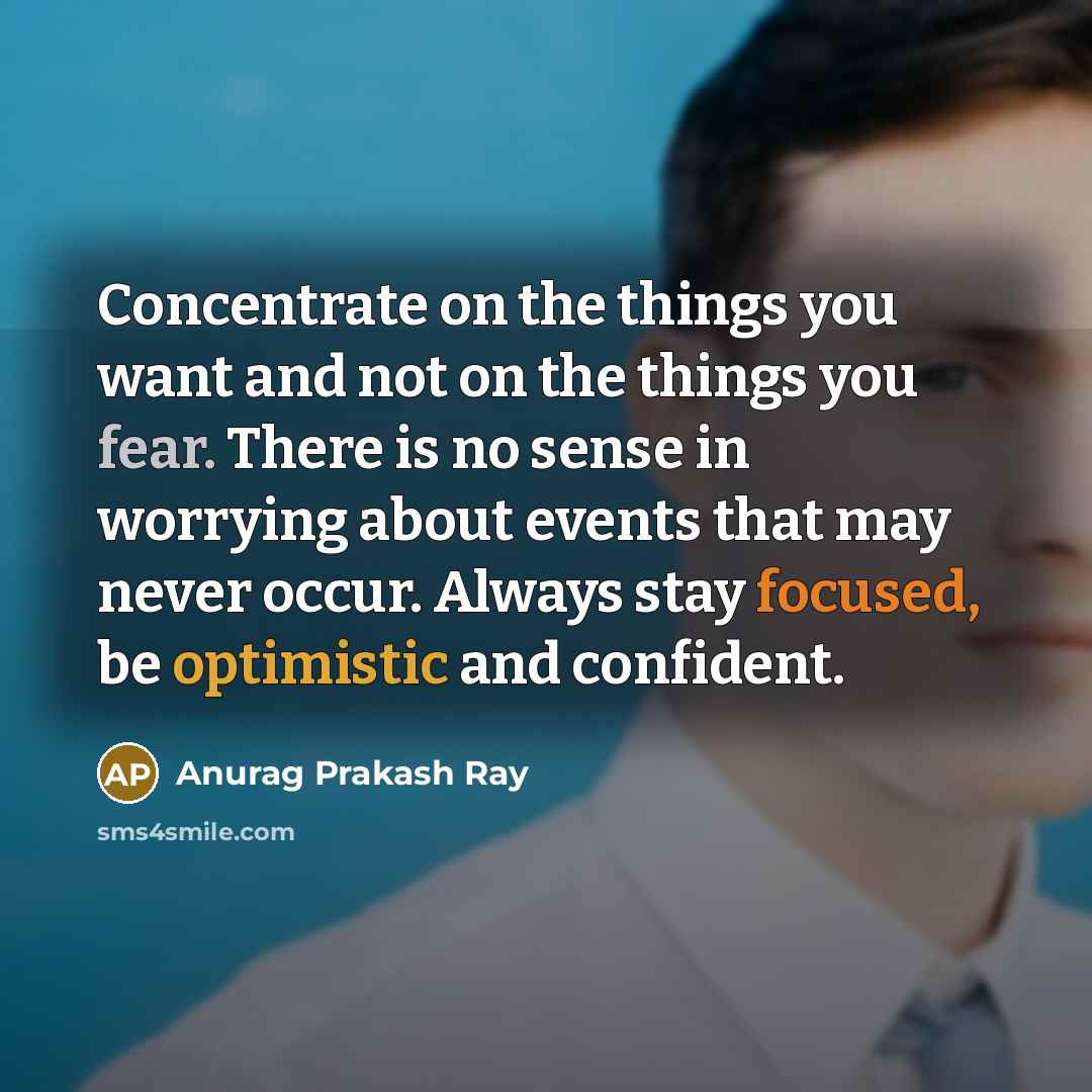 “Concentrate on the things you want and not on the things you fear. There is no sense in worrying about events that may never occur. Always stay focused, be optimistic and confident.” quote by Anurag Prakash Ray