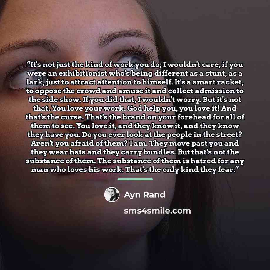“It's not just the kind of work you do; I wouldn't care, if you were an exhibitionist who's being different as a stunt, as a lark, just to attract attention to himself. It's a smart racket, to oppose the crowd and amuse it and collect admission to the side show. If you did that, I wouldn't worry…” quote by Ayn Rand