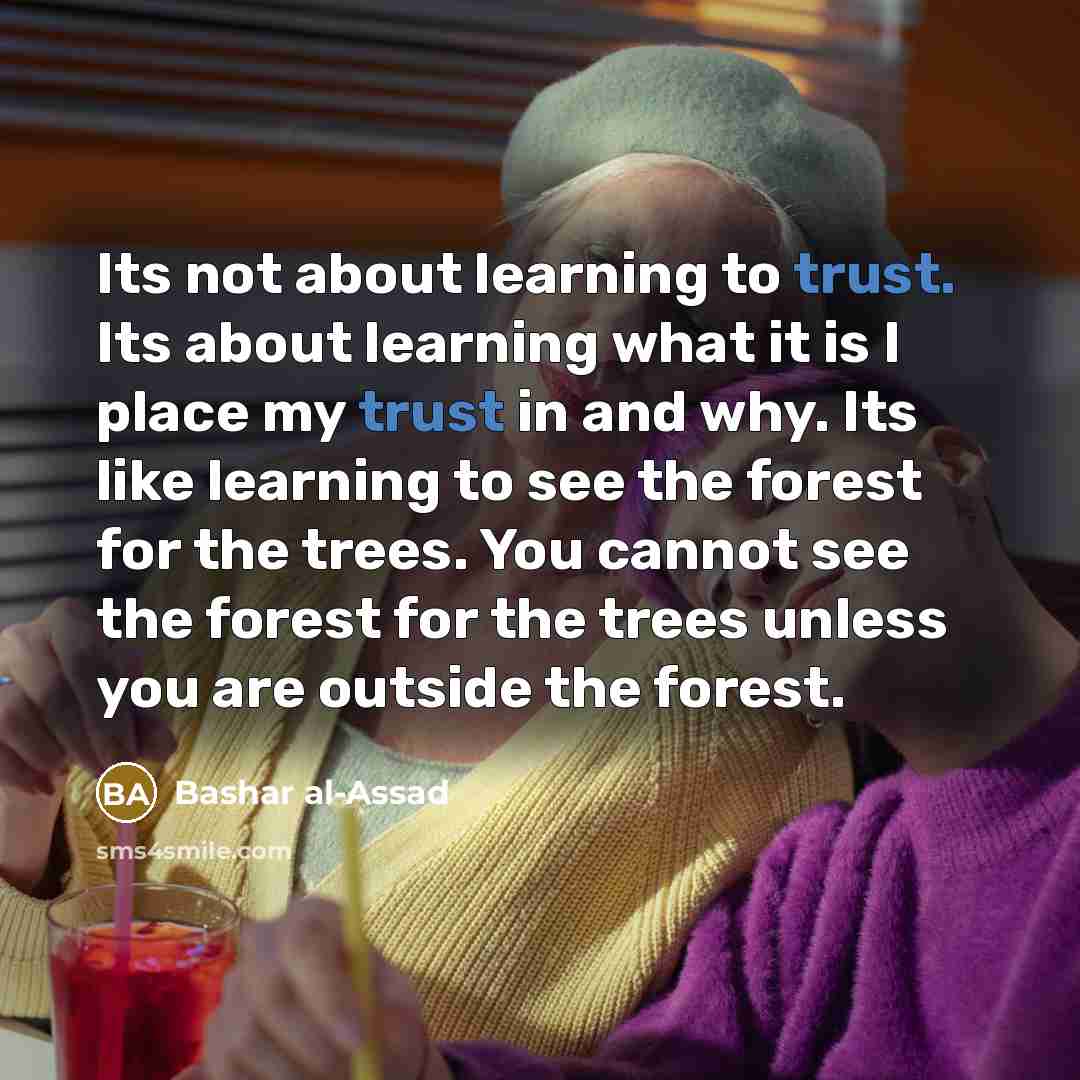 “Its not about learning to trust. Its about learning what it is I place my trust in and why. Its like learning to see the forest for the trees. You cannot see the forest for the trees unless you are outside the forest.” quote by Bashar al-Assad