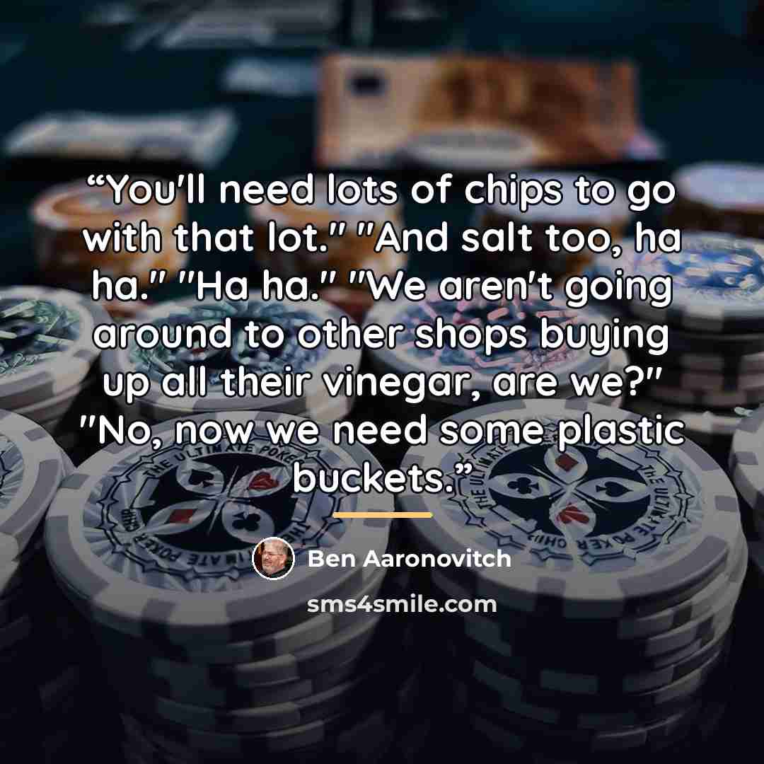 “You'll need lots of chips to go with that lot." "And salt too, ha ha." "Ha ha." "We aren't going around to other shops buying up all their vinegar, are we?" "No, now we need some plastic buckets.” quote by Ben Aaronovitch