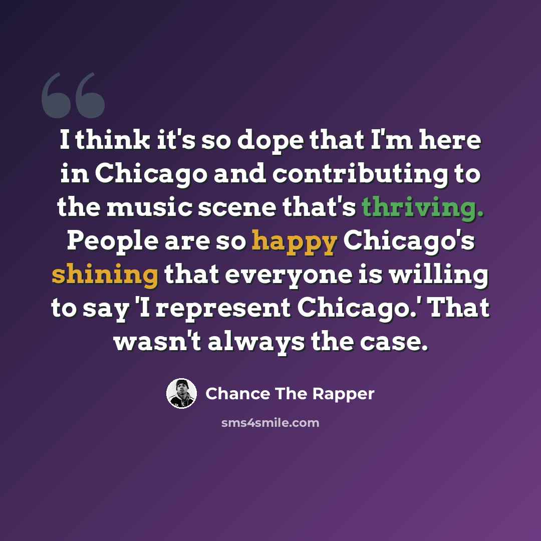 “I think it's so dope that I'm here in Chicago and contributing to the music scene that's thriving. People are so happy Chicago's shining that everyone is willing to say 'I represent Chicago.' That wasn't always the case.” quote by Chance the Rapper