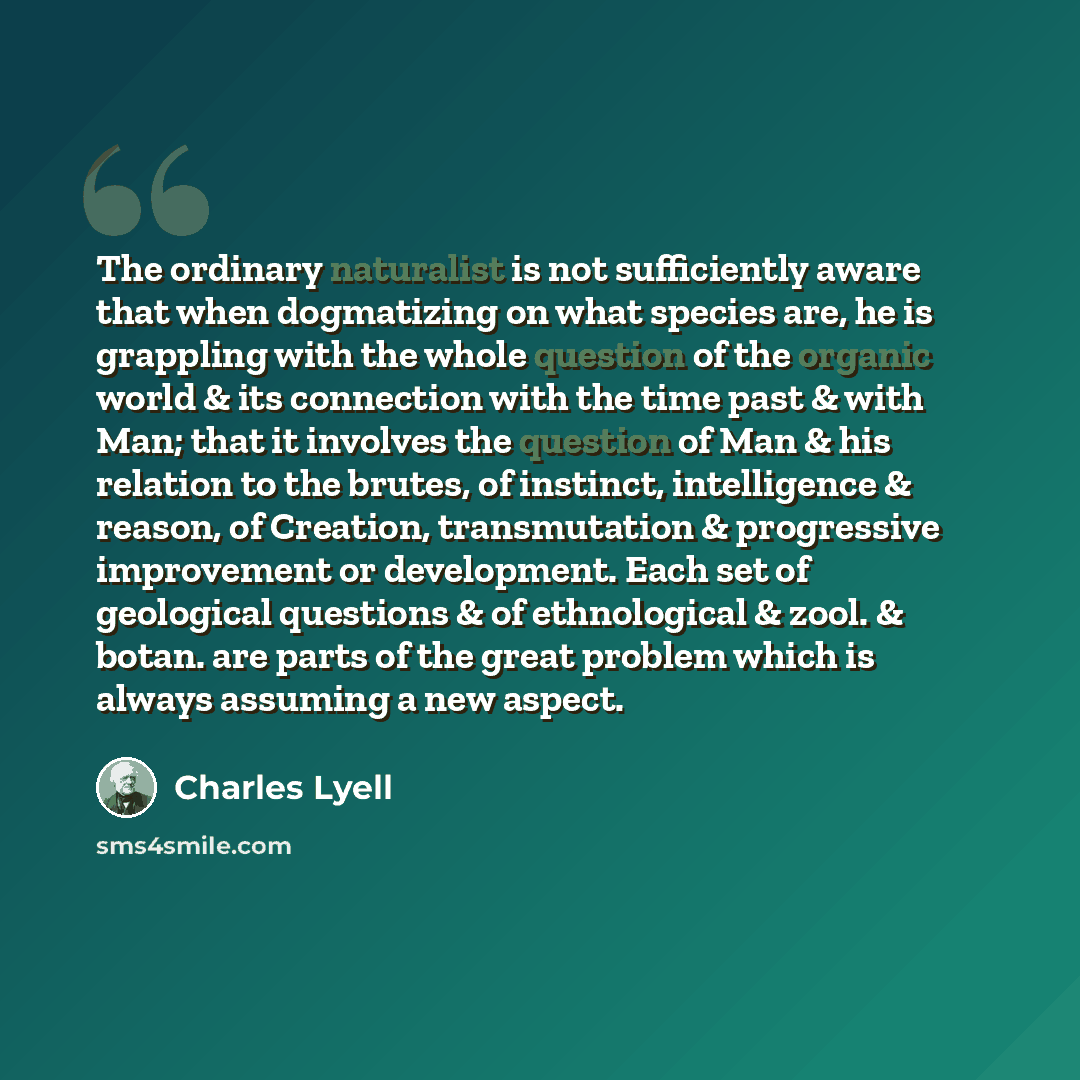 “The ordinary naturalist is not sufficiently aware that when dogmatizing on what species are, he is grappling with the whole question of the organic world & its connection with the time past & with Man; that it involves the question of Man & his relation to the brutes, of instinct, intelligence &…” quote by Charles Lyell