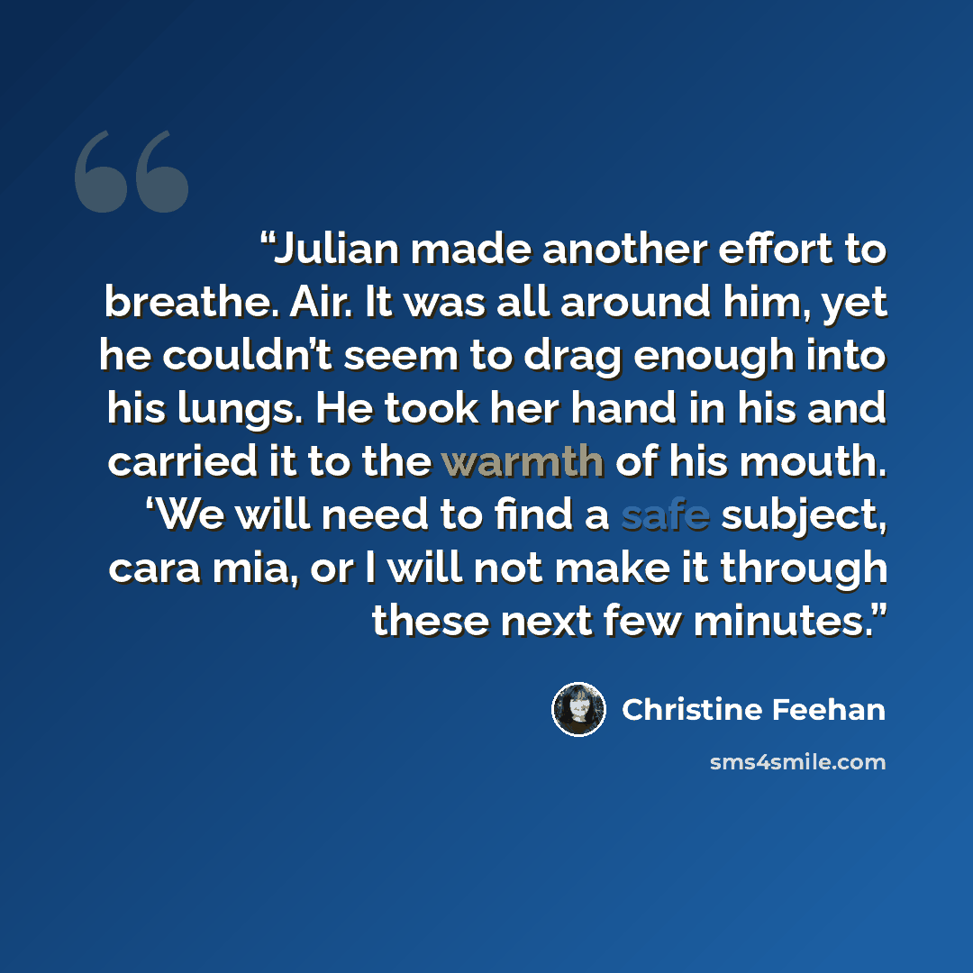 “Julian made another effort to breathe. Air. It was all around him, yet he couldn’t seem to drag enough into his lungs. He took her hand in his and carried it to the warmth of his mouth. ‘We will need to find a safe subject, cara mia, or I will not make it through these next few minutes.” quote by Christine Feehan