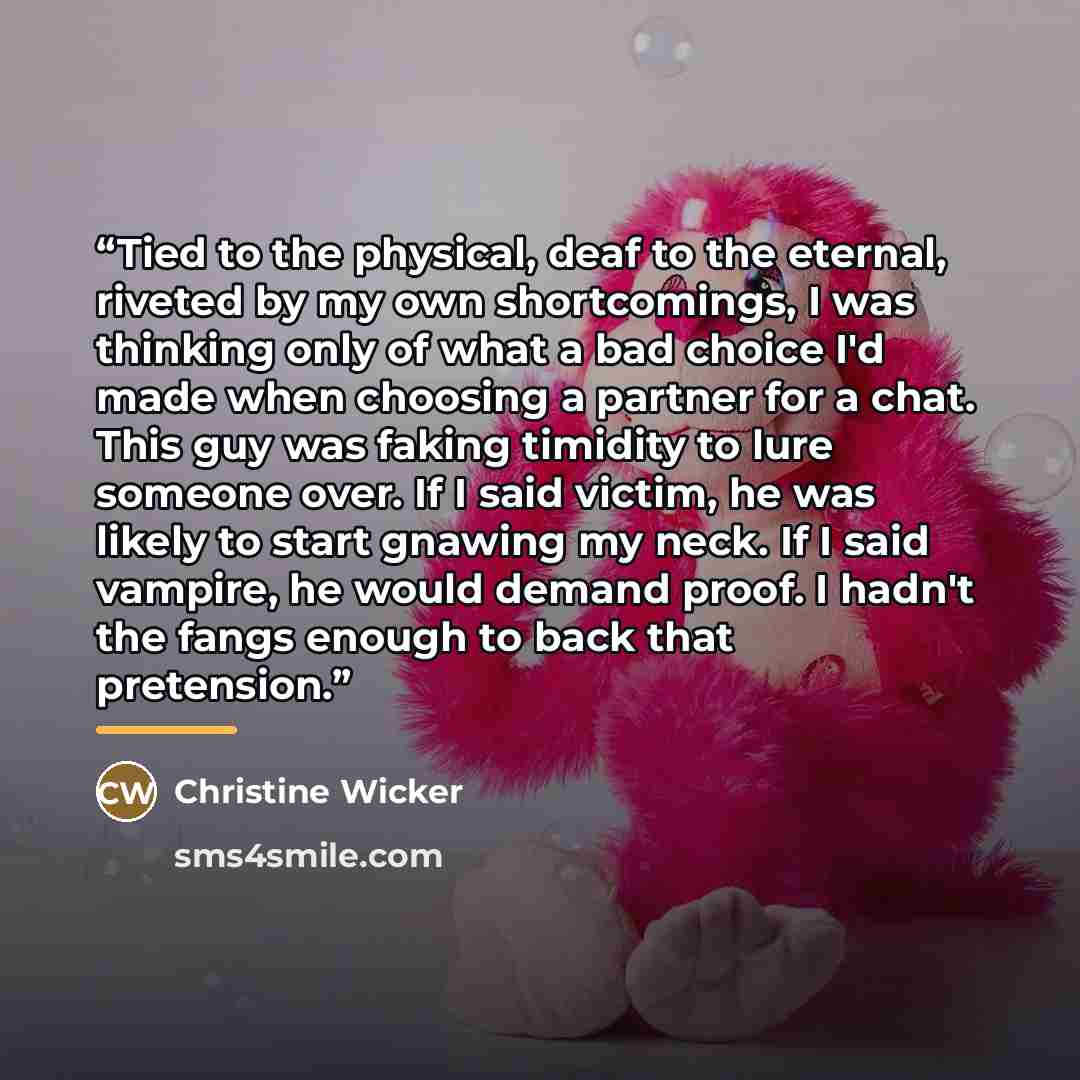 “Tied to the physical, deaf to the eternal, riveted by my own shortcomings, I was thinking only of what a bad choice I'd made when choosing a partner for a chat. This guy was faking timidity to lure someone over. If I said victim, he was likely to start gnawing my neck. If I said vampire, he would…” quote by Christine Wicker