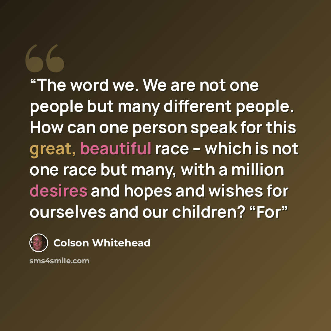 “The word we. We are not one people but many different people. How can one person speak for this great, beautiful race – which is not one race but many, with a million desires and hopes and wishes for ourselves and our children? “For” quote by Colson Whitehead