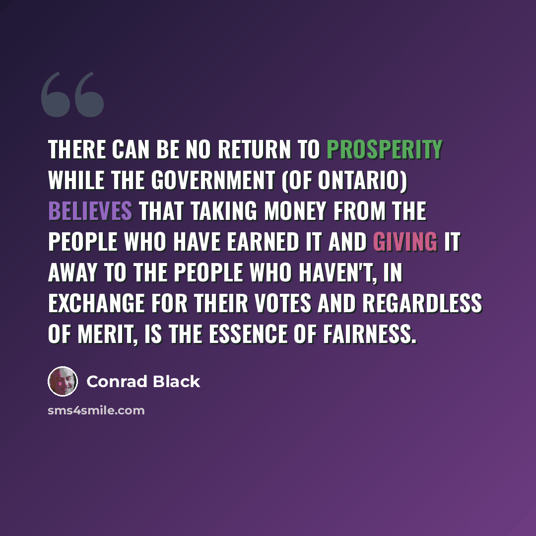 “There can be no return to prosperity while the government (of Ontario) believes that taking money from the people who have earned it and giving it away to the people who haven't, in exchange for their votes and regardless of merit, is the essence of fairness.” quote by Conrad Black