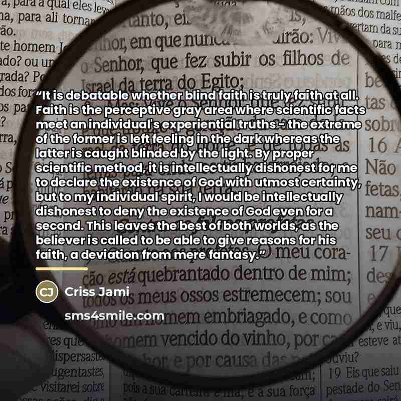 “It is debatable whether blind faith is truly faith at all. Faith is the perceptive gray area where scientific facts meet an individual's experiential truths - the extreme of the former is left feeling in the dark whereas the latter is caught blinded by the light. By proper scientific method, it is…” quote by Criss Jami