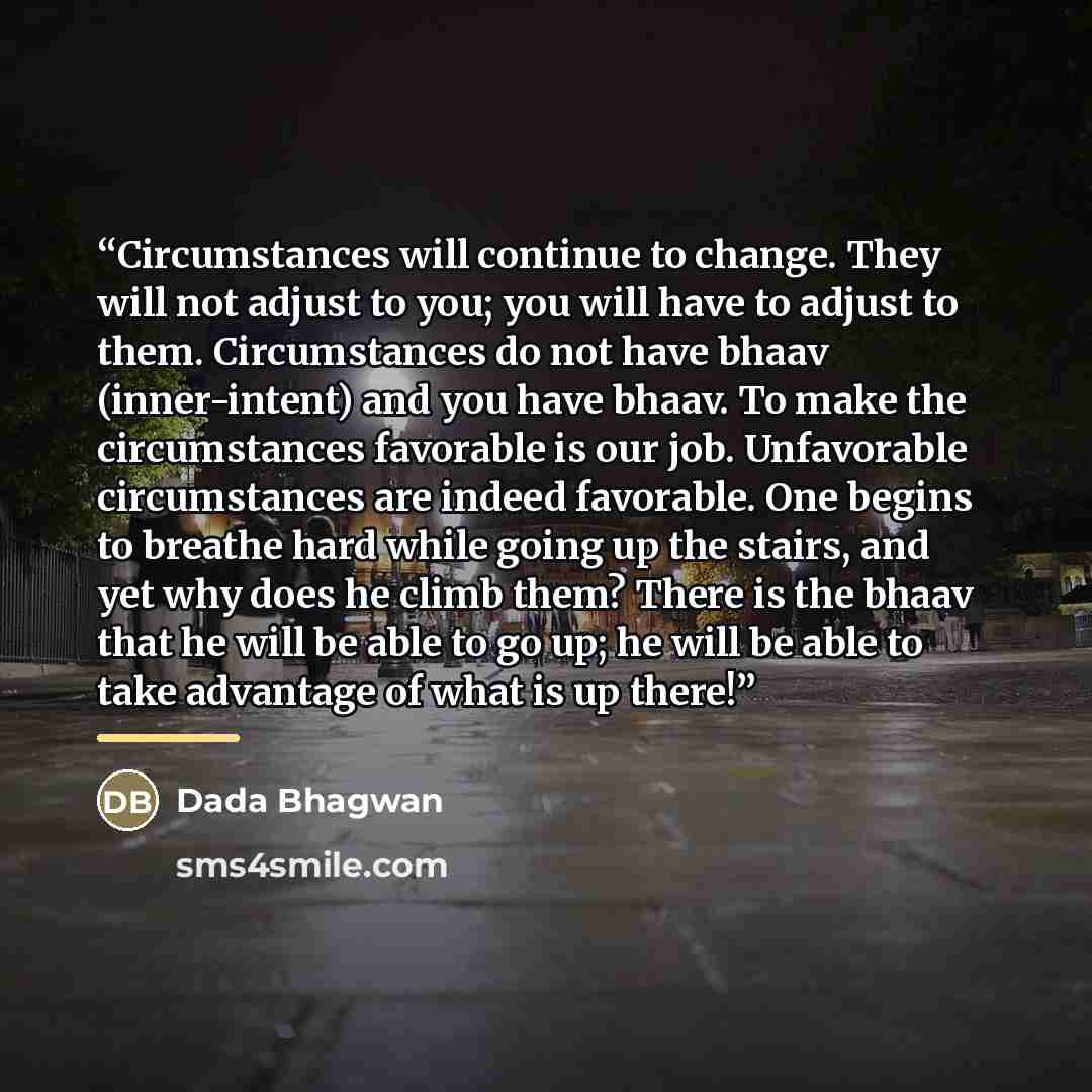 “Circumstances will continue to change. They will not adjust to you; you will have to adjust to them. Circumstances do not have bhaav (inner-intent) and you have bhaav. To make the circumstances favorable is our job. Unfavorable circumstances are indeed favorable. One begins to breathe hard while…” quote by Dada Bhagwan