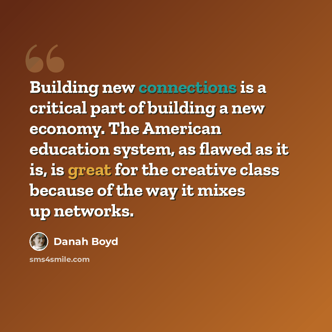 “Building new connections is a critical part of building a new economy. The American education system, as flawed as it is, is great for the creative class because of the way it mixes up networks.” quote by danah boyd