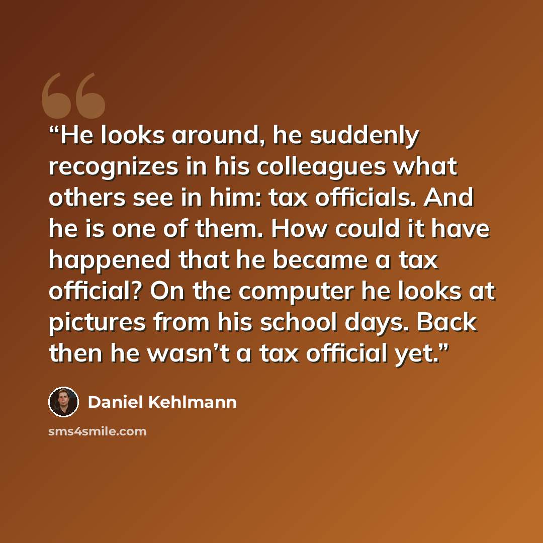 “He looks around, he suddenly recognizes in his colleagues what others see in him: tax officials. And he is one of them. How could it have happened that he became a tax official? On the computer he looks at pictures from his school days. Back then he wasn’t a tax official yet.” quote by Daniel Kehlmann
