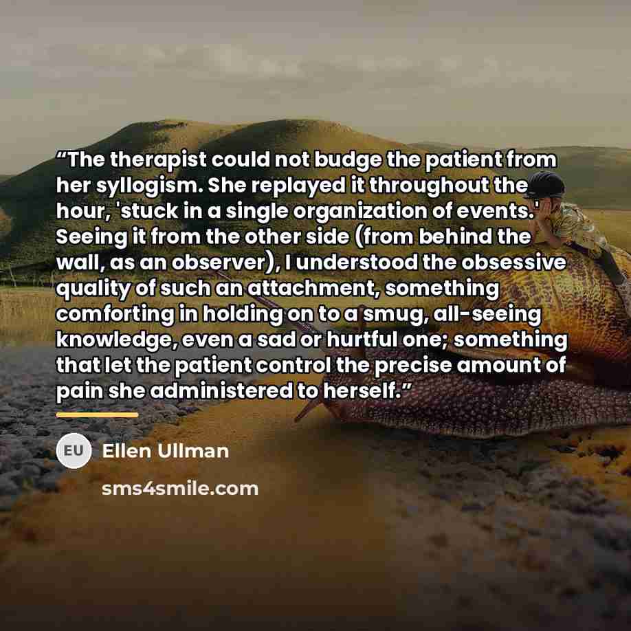 “The therapist could not budge the patient from her syllogism. She replayed it throughout the hour, 'stuck in a single organization of events.' Seeing it from the other side (from behind the wall, as an observer), I understood the obsessive quality of such an attachment, something comforting in…” quote by Ellen Ullman