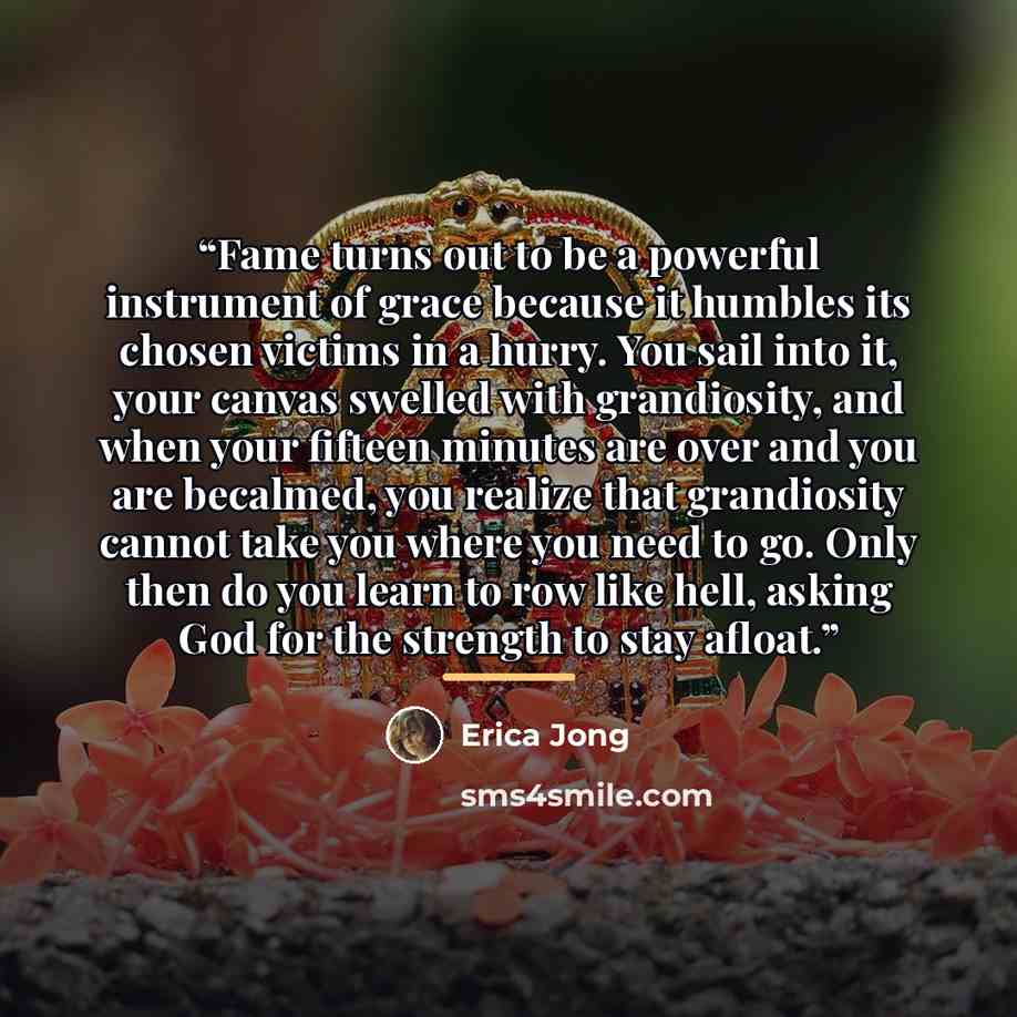 “Fame turns out to be a powerful instrument of grace because it humbles its chosen victims in a hurry. You sail into it, your canvas swelled with grandiosity, and when your fifteen minutes are over and you are becalmed, you realize that grandiosity cannot take you where you need to go. Only then do…” quote by Erica Jong