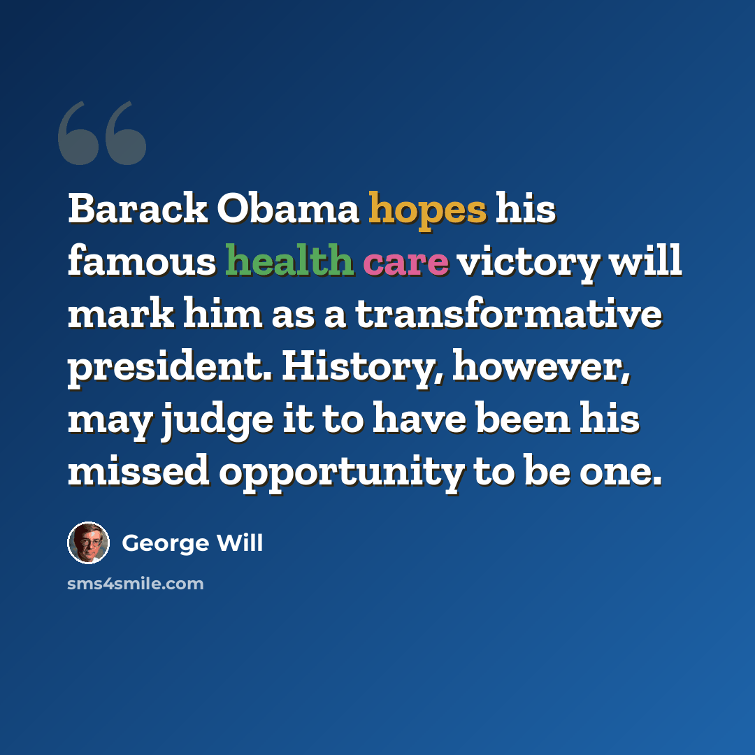 “Barack Obama hopes his famous health care victory will mark him as a transformative president. History, however, may judge it to have been his missed opportunity to be one.” quote by George Will