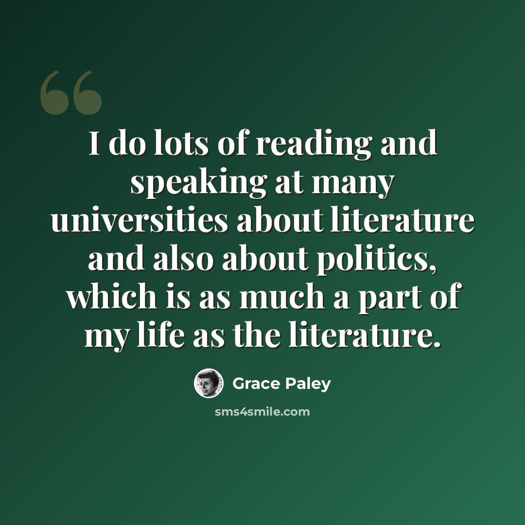“I do lots of reading and speaking at many universities about literature and also about politics, which is as much a part of my life as the literature.” quote by Grace Paley